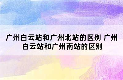 广州白云站和广州北站的区别 广州白云站和广州南站的区别